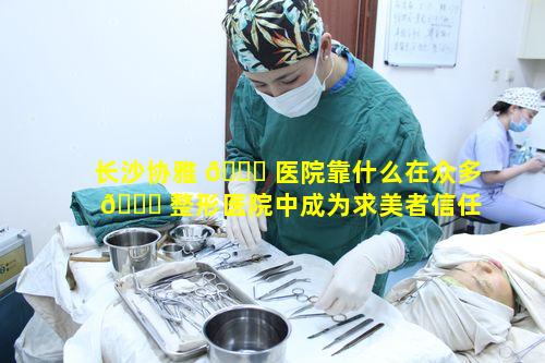 长沙协雅 🐛 医院靠什么在众多 🐒 整形医院中成为求美者信任用心做美的典范